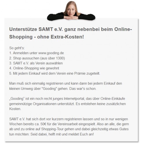 Unterstütze SAMT e.V. ganz nebenbei beim Online-Shopping – ohne Extra-kosten Das geht in nur wenigen einfachen Schritten: 1. Anmelden unter www.gooding.de 2. Shop aussuchen (aus über 1300) 3. SAMT e.V. als Verein auswählen 4. Online-Shopping wie gewohnt 5. Mit jedem Einkauf wird dem Verein eine Prämie zugeteilt. Man muß sich einmalig registrieren und dann bei jedem Einkauf den kleinen Umweg über „Gooding“ gehen. Das war’s schon. „Gooding“ ist ein noch recht junges Internetportal, das über Online-Einkäufe gemeinnützige Organisationen unterstützt. Es entstehen keine zusätzlichen Kosten. Samt e.V. hat sich dort vor kurzem registrieren lassen und so in nur wenigen Wochen bereits ca. 50€ für die Vereinsarbeit eingespielt. Also an alle, die gern ab und zu online auf Shopping-Tour gehen und dabei gleichzeitig etwas Gutes tun möchten: Seid dabei, helft mit und meldet Euch an!