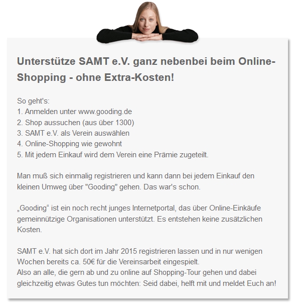 Unterstütze SAMT e.V. ganz nebenbei beim Online-Shopping - ohne Extra-Kosten!So geht's: 1.	Anmelden unter www.gooding.de 2.	Shop aussuchen (aus über 1300) 3.	SAMT e.V. als Verein auswählen 4.	Online-Shopping wie gewohnt 5.	Mit jedem Einkauf wird dem Verein eine Prämie zugeteilt.  Man muß sich einmalig registrieren und kann dann bei jedem Einkauf den kleinen Umweg über "Gooding" gehen. Das war's schon.  „Gooding“ ist ein noch recht junges Internetportal, das über Online-Einkäufe gemeinnützige Organisationen unterstützt. Es entstehen keine zusätzlichen Kosten.  SAMT e.V. hat sich dort im Jahr 2015 registrieren lassen und in nur wenigen Wochen bereits ca. 50€ für die Vereinsarbeit eingespielt.  Also an alle, die gern ab und zu online auf Shopping-Tour gehen und dabei gleichzeitig etwas Gutes tun möchten: Seid dabei, helft mit und meldet Euch an!